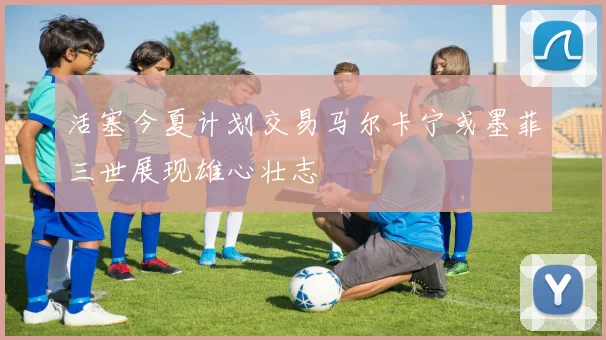 活塞今夏计划交易马尔卡宁或墨菲三世展现雄心壮志
