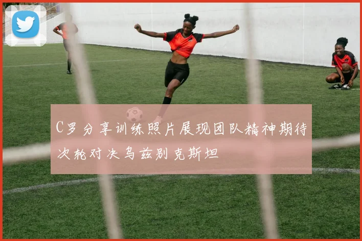 C罗分享训练照片展现团队精神期待次轮对决乌兹别克斯坦