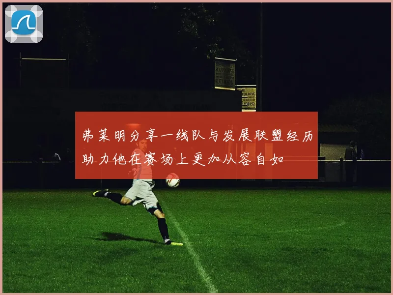 弗莱明分享一线队与发展联盟经历助力他在赛场上更加从容自如
