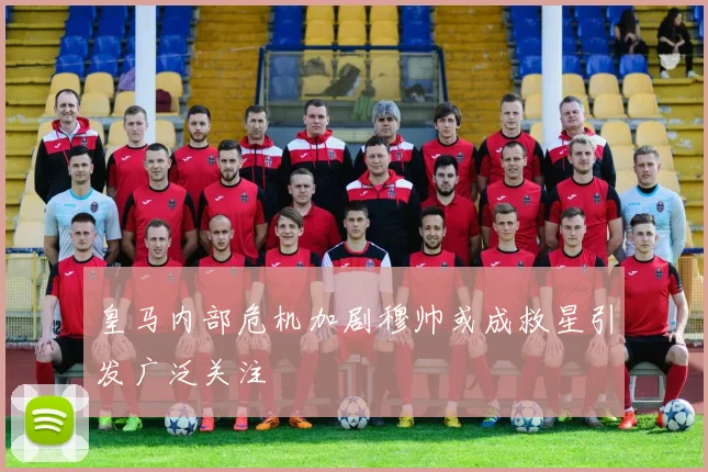 皇马内部危机加剧穆帅或成救星引发广泛关注