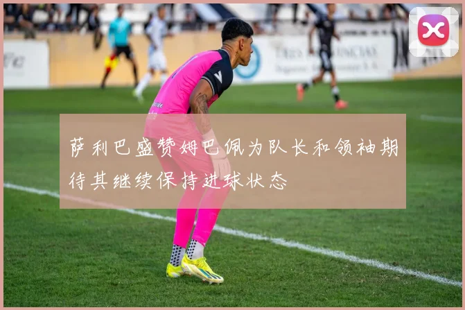萨利巴盛赞姆巴佩为队长和领袖期待其继续保持进球状态