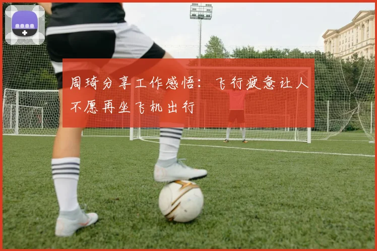 周琦分享工作感悟：飞行疲惫让人不愿再坐飞机出行