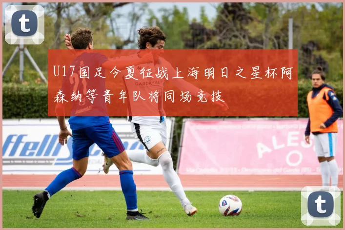 U17国足今夏征战上海明日之星杯阿森纳等青年队将同场竞技