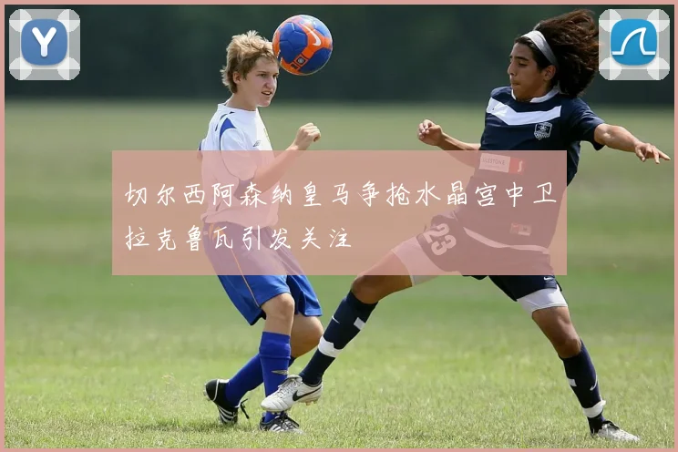 切尔西阿森纳皇马争抢水晶宫中卫拉克鲁瓦引发关注