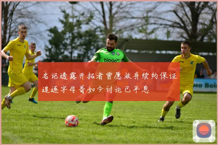 名记透露开拓者曾愿放弃续约保证追逐字母哥如今讨论已平息