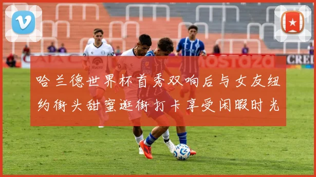 哈兰德世界杯首秀双响后与女友纽约街头甜蜜逛街打卡享受闲暇时光