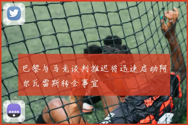 巴黎与马竞谈判推迟将迅速启动阿尔瓦雷斯转会事宜