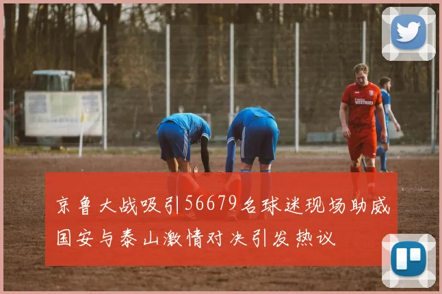 京鲁大战吸引56679名球迷现场助威国安与泰山激情对决引发热议