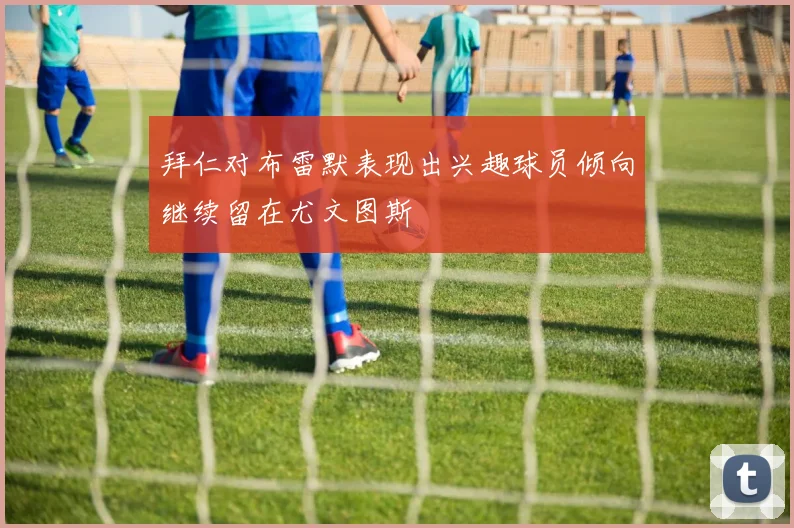 拜仁对布雷默表现出兴趣球员倾向继续留在尤文图斯