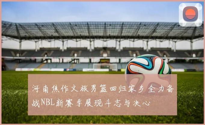 河南焦作文旅男篮回归家乡全力备战NBL新赛季展现斗志与决心