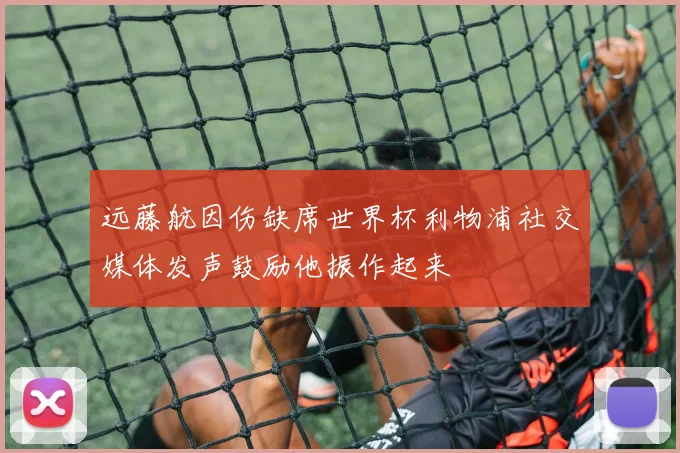 远藤航因伤缺席世界杯利物浦社交媒体发声鼓励他振作起来