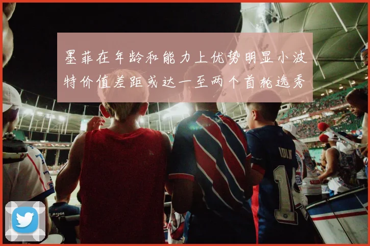 墨菲在年龄和能力上优势明显小波特价值差距或达一至两个首轮选秀权
