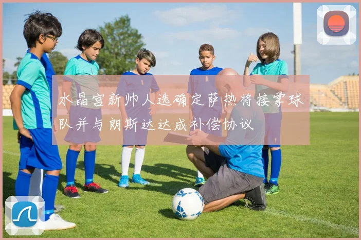 水晶宫新帅人选确定萨热将接掌球队并与朗斯达达成补偿协议