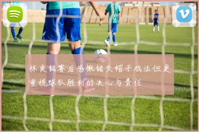 林良铭赛后感慨错失帽子戏法但更重视球队胜利的决心与责任