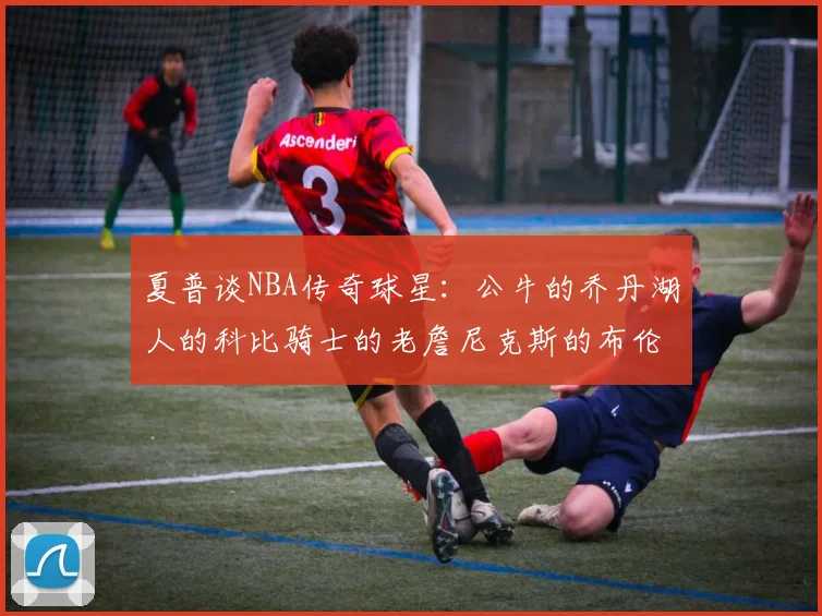 夏普谈NBA传奇球星：公牛的乔丹湖人的科比骑士的老詹尼克斯的布伦森